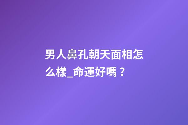 男人鼻孔朝天面相怎么樣_命運好嗎？
